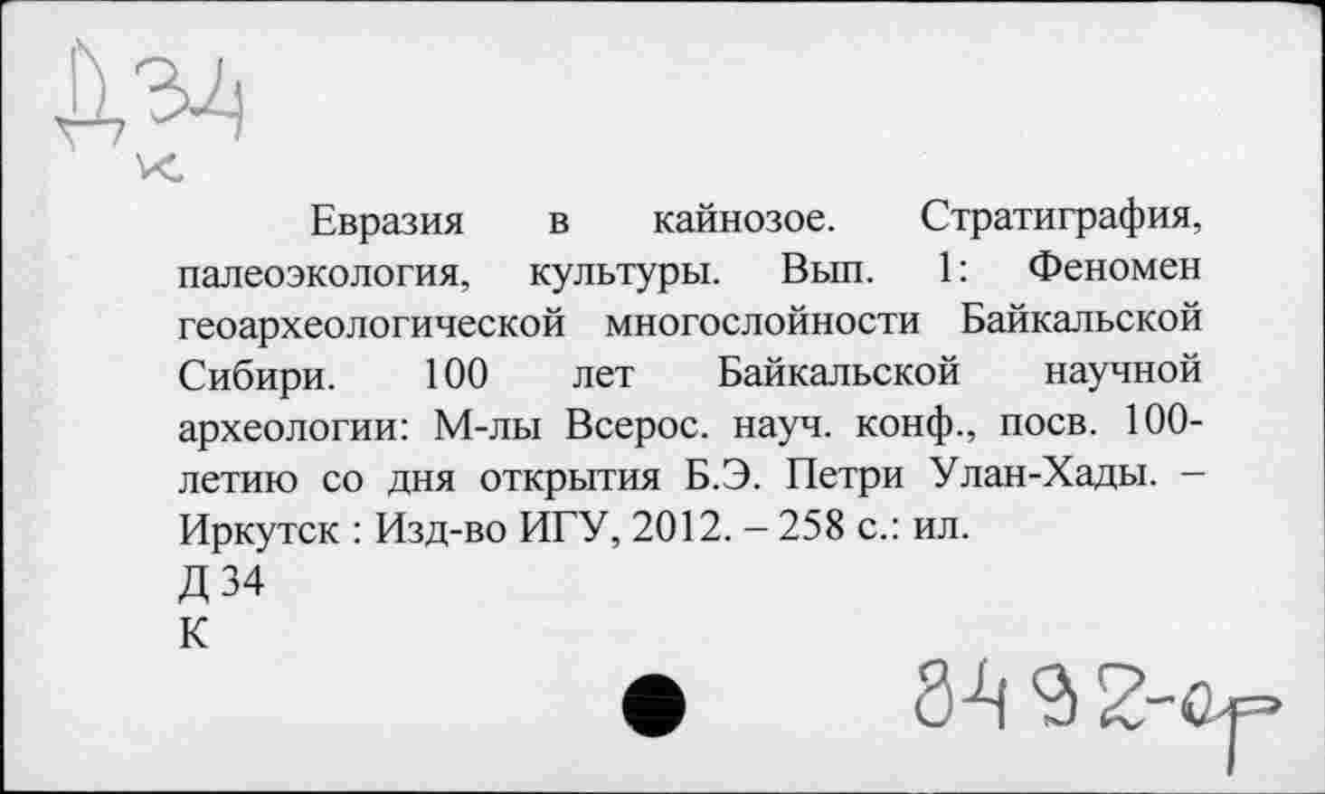 ﻿К.
Евразия в кайнозое. Стратиграфия, палеоэкология, культуры. Вып. 1: Феномен геоархеологической многослойное™ Байкальской Сибири. 100 лет Байкальской научной археологии: М-лы Всерос. науч, конф., поев. 100-летию со дня открытия Б.Э. Петри Улан-Хады. -Иркутск : Изд-во ИГУ, 2012. — 258 с.: ил.
Д34
К
